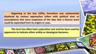 Beginning in the late 1970s, formalism was substantially
displaced by various approaches (often with political aims or
assumptions) that were suspicious of the idea that a literary work
could be separated from its origins or uses.
Beginning in the late 1970s, formalism was substantially
displaced by various approaches (often with political aims or
assumptions) that were suspicious of the idea that a literary work
could be separated from its origins or uses.
The term has often had a pejorative cast and has been used by
opponents to indicate either aridity or ideological deviance.
The term has often had a pejorative cast and has been used by
opponents to indicate either aridity or ideological deviance.
 
