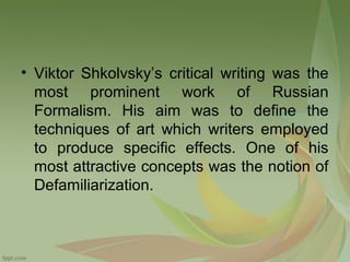 • Viktor Shkolvsky’s critical writing was the
most prominent work of Russian
Formalism. His aim was to define the
techniques of art which writers employed
to produce specific effects. One of his
most attractive concepts was the notion of
Defamiliarization.

 