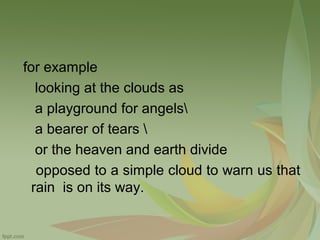 for example
looking at the clouds as
a playground for angels
a bearer of tears 
or the heaven and earth divide
opposed to a simple cloud to warn us that
rain is on its way.

 