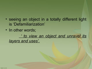 • seeing an object in a totally different light
is ‘Defamiliarization’
• In other words;
‘ to view an object and unravel its
layers and uses’.

 