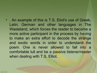 • . An example of this is T.S. Eliot's use of Greek,
Latin, German and other languages in The
Wasteland, which forces the reader to become a
more active participant in the process by having
to make an extra effort to decode the strange
and exotic words in order to understand the
poem. One is never allowed to fall into a
comfortable lull and be a passive listener/reader
when dealing with T.S. Elliot.

 