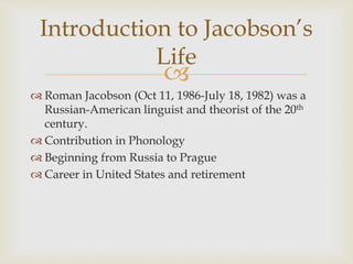 
 Roman Jacobson (Oct 11, 1986-July 18, 1982) was a
Russian-American linguist and theorist of the 20th
century.
 Contribution in Phonology
 Beginning from Russia to Prague
 Career in United States and retirement
Introduction to Jacobson’s
Life
 