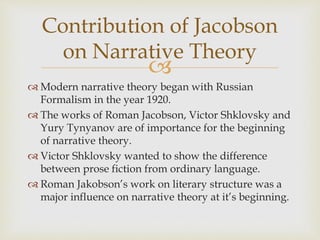 
 Modern narrative theory began with Russian
Formalism in the year 1920.
 The works of Roman Jacobson, Victor Shklovsky and
Yury Tynyanov are of importance for the beginning
of narrative theory.
 Victor Shklovsky wanted to show the difference
between prose fiction from ordinary language.
 Roman Jakobson’s work on literary structure was a
major influence on narrative theory at it’s beginning.
Contribution of Jacobson
on Narrative Theory
 