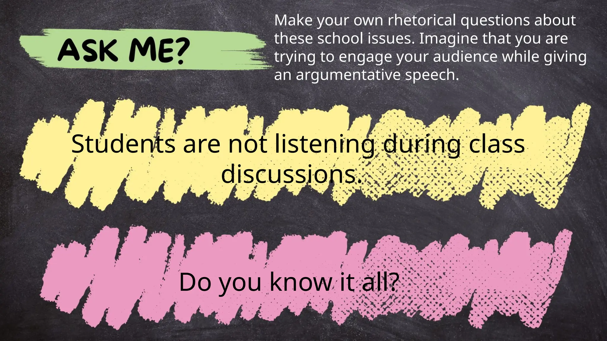 Students are not listening during class
discussions.
Make your own rhetorical questions about
these school issues. Imagine that you are
trying to engage your audience while giving
an argumentative speech.
Do you know it all?
 