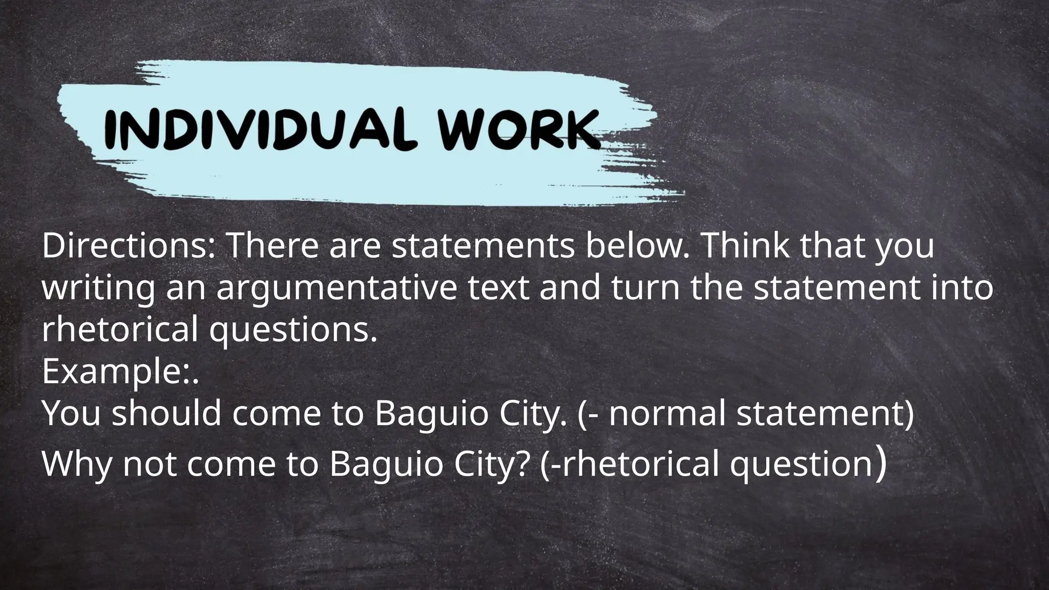 Directions: There are statements below. Think that you
writing an argumentative text and turn the statement into
rhetorical questions.
Example:.
You should come to Baguio City. (- normal statement)
Why not come to Baguio City? (-rhetorical question)
 