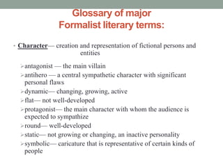 Glossary of major 
Formalist literary terms: 
• Character— creation and representation of fictional persons and 
entities 
antagonist — the main villain 
antihero — a central sympathetic character with significant 
personal flaws 
dynamic— changing, growing, active 
flat— not well-developed 
protagonist— the main character with whom the audience is 
expected to sympathize 
round— well-developed 
static— not growing or changing, an inactive personality 
symbolic— caricature that is representative of certain kinds of 
people 
 