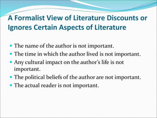 A Formalist View of Literature Discounts or
Ignores Certain Aspects of Literature
 The name of the author is not important.
 The time in which the author lived is not important.
 Any cultural impact on the author’s life is not
important.
 The political beliefs of the author are not important.
 The actual reader is not important.
 