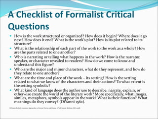 A Checklist of Formalist Critical
Questions
 How is the work structured or organized? How does it begin? Where does it go
next? How does it end? What is the work’s plot? How is its plot related to its
structure?
 What is the relationship of each part of the work to the work as a whole? How
are the parts related to one another?
 Who is narrating or telling what happens in the work? How is the narrator,
speaker, or character revealed to readers? How do we come to know and
understand this figure?
 Who are the major and minor characters, what do they represent, and how do
they relate to one another?
 What are the time and place of the work – its setting? How is the setting
related to what we know of the characters and their actions? To what extent is
the setting symbolic?
 What kind of language does the author use to describe, narrate, explain, or
otherwise create the world of the literary work? More specifically, what images,
similes, metaphors, symbols appear in the work? What is their function? What
meanings do they convey? (DiYanni 1562).
(DiYanni, Robert. Literature Approaches to Fiction, Poetry, and Drama. 2nd ed. Boston: McGraw-Hill, 2008).
 