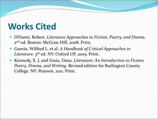 Works Cited
 DiYanni, Robert. Literature Approaches to Fiction, Poetry, and Drama.
2nd ed. Boston: McGraw Hill, 2008. Print.
 Guerin, Wilfred L. et al. A Handbook of Critical Approaches to
Literature. 5th ed. NY: Oxford UP, 2005. Print.
 Kennedy, X. J. and Gioia, Dana. Literature: An Introduction to Fiction,
Poetry, Drama, and Writing. Revised edition for Burlington County
College. NY: Pearson, 2011. Print.
 