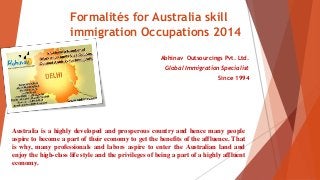 Formalités for Australia skill
immigration Occupations 2014
Abhinav Outsourcings Pvt. Ltd.
Global Immigration Specialist
Since 1994
Australia is a highly developed and prosperous country and hence many people
aspire to become a part of their economy to get the benefits of the affluence. That
is why, many professionals and labors aspire to enter the Australian land and
enjoy the high-class life style and the privileges of being a part of a highly affluent
economy.
 