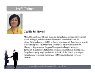 Profil Trainer
Cecilia Sri Hayani
Memiliki sertifikasi HR dan memiliki pengalaman sebagai professionalMemiliki sertifikasi HR dan memiliki pengalaman sebagai professional
HR di berbagai jenis industri multinasional selama lebih dari 15
tahun. Selama karirnya di HR berbagai posisi pernah diembannya seperti
Head of Regional HR Operation, Business Affairs/Administration
Manager, Organization Support Manager dan People Manager.
Termasuk di dalamnya beberapa penugasan international dan regional.
Pengalaman yang lengkap di dunia praktek HR ini diperkaya dengan
pengalamannya sebagai trainer dan HR Consultant untuk berbagai
industri.
www.valueconsulttraining.com (021 7919 8730)
 