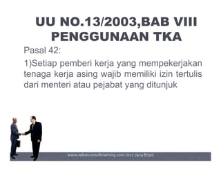 UU NO.13/2003,BAB VIII
PENGGUNAAN TKA
Pasal 42:
1)Setiap pemberi kerja yang mempekerjakan
tenaga kerja asing wajib memiliki izin tertulis
dari menteri atau pejabat yang ditunjukdari menteri atau pejabat yang ditunjuk
www.valueconsulttraining.com (021 7919 8730)
 