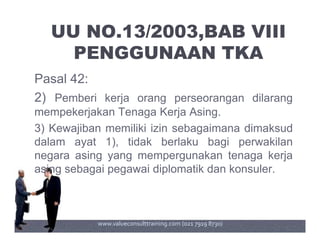 UU NO.13/2003,BAB VIII
PENGGUNAAN TKA
Pasal 42:
2) Pemberi kerja orang perseorangan dilarang
mempekerjakan Tenaga Kerja Asing.
3) Kewajiban memiliki izin sebagaimana dimaksud3) Kewajiban memiliki izin sebagaimana dimaksud
dalam ayat 1), tidak berlaku bagi perwakilan
negara asing yang mempergunakan tenaga kerja
asing sebagai pegawai diplomatik dan konsuler.
www.valueconsulttraining.com (021 7919 8730)
 