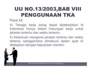 UU NO.13/2003,BAB VIII
PENGGUNAAN TKA
Pasal 42:
4) Tenaga kerja asing dapat dipekerjakan di
Indonesia hanya dalam hubungan kerja untuk
jabatan tertentu dan waktu tertentu.
5) Ketentuan mengenai jabatan tertentu dan waktu
tertentu sebagaimana dimaksud dalam ayat 4)
ditetapkan dengan keputusan menteri.
www.valueconsulttraining.com (021 7919 8730)
 