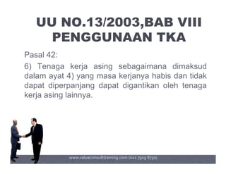 UU NO.13/2003,BAB VIII
PENGGUNAAN TKA
Pasal 42:
6) Tenaga kerja asing sebagaimana dimaksud
dalam ayat 4) yang masa kerjanya habis dan tidak
dapat diperpanjang dapat digantikan oleh tenagadapat diperpanjang dapat digantikan oleh tenaga
kerja asing lainnya.
www.valueconsulttraining.com (021 7919 8730)
 
