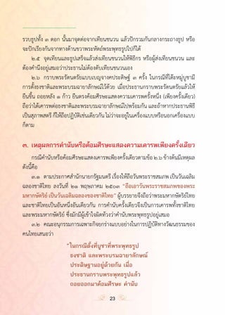 ำ
รวบธูปทั้ง ๓ ดอก นั้นมาจุดต่อจากเทียนชนวน แล้วปักรวมกันกลางกระถางธูป หรือ
จะปักเรียงกันจากทางด้านขวาพระหัตถ์พระพุทธรูปไปก็ได้
	 ๒.๕	 จุดเทียนและธูปเสร็จแล้วส่งเทียนชนวนให้พิธีกร หรือผู้ส่งเทียนชนวน และ
ต้องค�ำนึงอยู่เสมอว่าประธานไม่ต้องดับเทียนชนวนเอง
	 ๒.๖	 กราบพระรัตนตรัยแบบเบญจางคประดิษฐ์ ๓ ครั้ง ในกรณีที่โต๊ะหมู่บูชามี
การตั้งธงชาติและพระบรมฉายาลักษณ์ไว้ด้วย เมื่อประธานกราบพระรัตนตรัยแล้วให้
ยืนขึ้น ถอยหลัง ๑ ก้าว ยืนตรงค้อมศีรษะแสดงความเคารพครั้งหนึ่ง (เพียงครั้งเดียว)
ถือว่าได้เคารพต่อธงชาติและพระบรมฉายาลักษณ์ไปพร้อมกัน และถ้าหากประธานพิธี
เป็นสุภาพสตรีก็ให้ถือปฏิบัติเช่นเดียวกันไม่ว่าจะอยู่ในเครื่องแบบหรือนอกเครื่องแบบ
ก็ตาม
๓.	เหตุผลการค�ำนับหรือค้อมศีรษะแสดงความเคารพเพียงครั้งเดียว
	 กรณีค�ำนับหรือค้อมศีรษะแสดงเคารพเพียงครั้งเดียวตามข้อ๒.๖ ข้างต้นมีเหตุผล
ดังนี้คือ
	 ๓.๑	 ตามประกาศส�ำนักนายกรัฐมนตรีเรื่องให้ถือวันพระราชสมภพเป็นวันเฉลิม
ฉลองชาติไทย ลงวันที่ ๒๑ พฤษภาคม ๒๕๐๓ “ถือเอาวันพระราชสมภพของพระ
มหากษัตริย์ เป็นวันเฉลิมฉลองของชาติไทย”ผู้บรรยายจึงถือว่าพระมหากษัตริย์ไทย
และชาติไทยเป็นอันหนึ่งอันเดียวกัน การค�ำนับครั้งเดียวจึงเป็นการเคารพทั้งชาติไทย
และพระมหากษัตริย์ ซึ่งมักมีผู้เข้าใจผิดท้วงว่าค�ำนับพระพุทธรูปอยู่เสมอ
	 ๓.๒	 คณะอนุกรรมการเฉพาะกิจยกร่างแบบอย่างในการปฏิบัติทางวัฒนธรรมของ
คนไทยเสนอว่า
				 “	ในกรณีตั้งที่บูชาที่พระพุทธรูป
					ธงชาติ และพระบรมฉายาลักษณ์
					ประดิษฐานอยู่ด้วยกัน เมื่อ
					ประธานกราบพระพุทธรูปแล้ว
					ถอยออกมาค้อมศีรษะ ค�ำนับ
23
 
