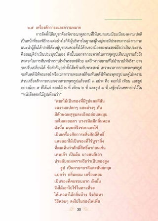 ำ
	 ๖.๕	 เครื่องสักการะและความหมาย
	 	 การจัดตั้งโต๊ะบูชาต้องพิจารณาดูสถานที่ให้เหมาะสมมีระเบียบงดงามปกติ
เป็นหน้าที่ของพิธีกรแต่อย่างไรก็ดีผู้บริหารในฐานะผู้ใหญ่ควรมีประสบการณ์สามารถ
แนะน�ำผู้อื่นได้ปกติโต๊ะหมู่บูชาสมควรตั้งไว้ด้านขวามือของพระสงฆ์ถือว่าเป็นประธาน
คือสมมุติว่าเป็นประมุขนั่นเอง ดังนั้นนอกจากสะดวกในการจุดธูปเทียนบูชาแล้วยัง
สะดวกในการหันหน้ากราบไหว้พระสงฆ์ด้วย  แต่ถ้าหากสถานที่ไม่อ�ำนวยให้จริงๆอาจ
จะปรับเปลี่ยนได้ ข้อส�ำคัญอย่าตั้งโต๊ะข้ามกับพระสงฆ์ เพราะเวลากราบพระพุทธรูป
จะหันหลังให้พระสงฆ์หรือเวลากราบพระสงฆ์ก็จะหันหลังให้พระพุทธรูปแลดูไม่งดงาม
ส่วนเครื่องสักการะนอกจากพระพุทธรูปแล้วจะมี ๓ อย่าง คือ ดอกไม้ เทียน และธูป
อย่างน้อย ๕ ที่ได้แก่ ดอกไม้ ๒ ที่ เทียน ๒ ที่ และธูป ๑ ที่ เสฐียรโกเศศกล่าวไว้ใน
“หนังสือดอกไม้ธูปเทียนว่า”
	 	 	 	 	 “ดอกไม้เป็นของที่มีรูปและสีสัน
					งดงามแปลกๆ และต่างๆ กัน
					มีลักษณะสุขุมละเอียดอ่อนละมุน
					ละไมละออตา บางชนิดมีกลิ่นหอม
					ดังนั้น มนุษย์จึงชอบและใช้
					เป็นเครื่องสักการะสิ่งศักดิ์สิทธิ์
					และดอกไม้เป็นของที่ใช้บูชาสิ่ง
					ที่ตนเห็นว่าศักดิ์สิทธิ์มาก่อนเช่น
					เทพเจ้า เป็นต้น บางคนก็เอา
					ประดับผมเพราะถือว่าเป็นของสูง
						 ธูป เป็นภาษาบาลีและสันสกฤต
					แปลว่า กลิ่นหอม เครื่องหอม
					เป็นของที่คนชอบมาก ดังนั้น
					จึงได้เอาไปใช้ในทางที่จะ
					ให้เทวดาได้กลิ่นบ้าง จึงคิดหา
					วิธีหอมๆ ลงไปในกองไฟเพื่อ
30
 