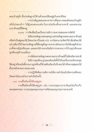 ำ
พระเจ้าอยู่หัว ตั้งประดิษฐานไว้ด้านซ้ายของโต๊ะหมู่คู่กับธงชาติไทย
	 	 	 -	 การบ�ำเพ็ญกุศลของทางราชการที่พระบาทสมเด็จพระเจ้าอยู่หัว
หรือโปรดเกล้าฯ ให้ผู้แทนพระองค์มาในงานไม่ต้องตั้งเสาธงชาติ และพระบรม
ฉายาลักษณ์ที่โต๊ะหมู่
	 	 ๙.๓.๒	 การจัดเพื่อเป็นเครื่องถวายสักการะเคารพพระมหากษัตริย์
	 	 	 -	 ไม่ต้องประดิษฐานพระพุทธรูปแต่ประดิษฐานพระบรมฉายาลักษณ์
หรือท�ำเป็นพุ่มดอกไม้ มีพระปรมาภิไธยย่อ ภปร. หากไม่สามารถจัดท�ำได้ เพียงมีดอกไม้
อย่างเดียวก็ได้ โดยประดิษฐานที่โต๊ะหมู่ตัวสูง ตรงกลางถัดออกมาเป็นโต๊ะหมู่ตัวต�่ำลง
มาตั้งพานมีธูปเทียนแพ และดอกไม้กระทงเจิมมีฝากรวยครอบวางไว้บนธูปเทียนแพ
(ธูปต้องอยู่ข้างบนเทียน)
	 	 	 -	 การจัดโดยประดิษฐานพระบรมฉายาลักษณ์นี้ไม่ต้องมีเสาธงชาติ
	 	 	 -	 ไม่มีการจุดเทียนธูปและเทียนจัดตั้งไว้เป็นเครื่องประดับของชุด
โต๊ะหมู่หรือจะไม่ตั้งกระถางธูปเทียนก็ได้แต่ต้องมีแจกันปักดอกไม้หรือพานพุ่มดอกไม้
ตั้งประดับตามความเหมาะสม
	 	 	 -	 การปฏิบัติเพื่อถวายสักการะให้ถวายค�ำนับแล้วเปิดกรวยที่ครอบ
ปิดดอกไม้ออกแล้วถวายค�ำนับอีกครั้ง
	 ๙.๔	 งานที่ไม่ต้องตั้งโต๊ะหมู่บูชา
	 	 งานที่ไม่ต้องตั้งโต๊ะหมู่บูชา เช่น งานประชุมนานาชาติและไม่เกี่ยวกับ
พระพุทธศาสนา งานประชุมคณะกรรมการหรือคณะอนุกรรมการตามปกติ
	
	
	
35
 