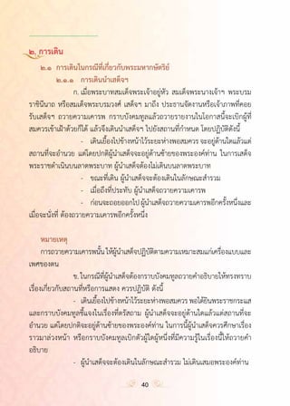 ำ
๒. การเดิน
	 ๒.๑	 การเดินในกรณีที่เกี่ยวกับพระมหากษัตริย์
	 	 ๒.๑.๑	 การเดินน�ำเสด็จฯ
	 	 	 ก.	เมื่อพระบาทสมเด็จพระเจ้าอยู่หัว สมเด็จพระนางเจ้าฯ พระบรม
ราชินีนาถ หรือสมเด็จพระบรมวงศ์ เสด็จฯ มาถึง ประธานจัดงานหรือเจ้าภาพที่คอย
รับเสด็จฯ ถวายความเคารพ กราบบังคมทูลแล้วถวายรายงานในโอกาสนี้จะเบิกผู้ที่
สมควรเข้าเฝ้าด้วยก็ได้ แล้วจึงเดินน�ำเสด็จฯ ไปยังสถานที่ก�ำหนด โดยปฏิบัติดังนี้
	 	 	 	 -	 เดินเยื้องไปข้างหน้าไว้ระยะห่างพอสมควรจะอยู่ด้านใดแล้วแต่
สถานที่จะอ�ำนวย แต่โดยปกติผู้น�ำเสด็จจะอยู่ด้านซ้ายของพระองค์ท่าน ในการเสด็จ
พระราชด�ำเนินบนลาดพระบาท ผู้น�ำเสด็จต้องไม่เดินบนลาดพระบาท
	 	 	 	 -	 ขณะที่เดิน ผู้น�ำเสด็จจะต้องเดินในลักษณะส�ำรวม
	 	 	 	 -	 เมื่อถึงที่ประทับ ผู้น�ำเสด็จถวายความเคารพ
	 	 	 	 -	 ก่อนจะถอยออกไปผู้น�ำเสด็จถวายความเคารพอีกครั้งหนึ่งและ
เมื่อจะนั่งที่ ต้องถวายความเคารพอีกครั้งหนึ่ง
	 หมายเหตุ	
	 การถวายความเคารพนั้นให้ผู้น�ำเสด็จปฏิบัติตามความเหมาะสมแก่เครื่องแบบและ
เพศของตน
	 	 	 ข.ในกรณีที่ผู้น�ำเสด็จต้องกราบบังคมทูลถวายค�ำอธิบายให้ทรงทราบ
เรื่องเกี่ยวกับสถานที่หรือการแสดง ควรปฏิบัติ ดังนี้
	 	 	 -	 เดินเยื้องไปข้างหน้าไว้ระยะห่างพอสมควรพอได้ยินพระราชกระแส
และกราบบังคมทูลชี้แจงในเรื่องที่ตรัสถาม ผู้น�ำเสด็จจะอยู่ด้านใดแล้วแต่สถานที่จะ
อ�ำนวย แต่โดยปกติจะอยู่ด้านซ้ายของพระองค์ท่าน ในการนี้ผู้น�ำเสด็จควรศึกษาเรื่อง
ราวมาล่วงหน้า หรือกราบบังคมทูลเบิกตัวผู้ใดผู้หนึ่งที่มีความรู้ในเรื่องนี้ให้ถวายค�ำ
อธิบาย
	 	 	 -	 ผู้น�ำเสด็จจะต้องเดินในลักษณะส�ำรวม ไม่เดินเสมอพระองค์ท่าน
40
 