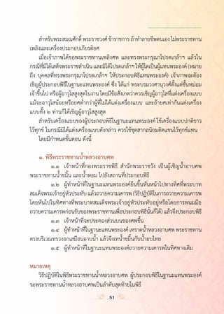 ำ
	 ส�ำหรับพระสมณศักดิ์พระราชวงศ์ข้าราชการถ้าท�ำลายชีพตนเองไม่พระราชทาน
เพลิงและเครื่องประกอบเกียรติยศ
	 เมื่อเจ้าภาพได้ขอพระราชทานเพลิงศพ และทรงพระกรุณาโปรดเกล้าฯ แล้วใน
กรณีที่มิได้เสด็จพระราชด�ำเนินและมิได้โปรดเกล้าฯให้ผู้ใดเป็นผู้แทนพระองค์ (หมาย
ถึง บุคคลที่ทรงพระกรุณาโปรดเกล้าฯ ให้ประกอบพิธีแทนพระองค์) เจ้าภาพจะต้อง
เชิญผู้ประกอบพิธีในฐานะแทนพระองค์ ซึ่ง ได้แก่ พระบรมวงศานุวงศ์ตั้งแต่ชั้นหม่อม
เจ้าขึ้นไปหรือผู้อาวุโสสูงสุดในงานโดยมีข้อสังเกตว่าควรเชิญผู้อาวุโสที่แต่งเครื่องแบบ
แม้จะอาวุโสน้อยหรือยศต�่ำกว่าผู้ที่ไม่ได้แต่งเครื่องแบบ และถ้ายศเท่ากันแต่งเครื่อง
แบบทั้ง ๒ ท่านก็ได้เชิญผู้อาวุโสสูงสุด
	 ส�ำหรับเครื่องแบบของผู้ประกอบพิธีในฐานะแทนพระองค์ ใช้เครื่องแบบปกติขาว
ไว้ทุกข์ ในกรณีมิได้แต่งเครื่องแบบดังกล่าว ควรใช้ชุดสากลนิยมติดแขนไว้ทุกข์แทน
	 โดยมีก�ำหนดขั้นตอน ดังนี้
	 ๑. พิธีพระราชทานน�้ำหลวงอาบศพ
	 	 ๑.๑	 เจ้าหน้าที่กองพระราชพิธี ส�ำนักพระราชวัง เป็นผู้เชิญน�้ำอาบศพ
พระราชทานน�้ำขมิ้น และน�้ำหอม ไปยังสถานที่ประกอบพิธี
	 	 ๑.๒	 ผู้ท�ำหน้าที่ในฐานะแทนพระองค์ยืนขึ้นหันหน้าไปทางทิศที่พระบาท
สมเด็จพระเจ้าอยู่หัวประทับแล้วถวายความเคารพ(วิธีปฏิบัติในการถวายความเคารพ
โดยหันไปในทิศทางที่พระบาทสมเด็จพระเจ้าอยู่หัวประทับอยู่หรือโดยการพนมมือ
ถวายความเคารพก่อนรับของพระราชทานเพื่อประกอบพิธีนั้นก็ได้) แล้วจึงประกอบพิธี
	 	 ๑.๓	 เจ้าหน้าที่จะประคองส่วนบนของศพขึ้น
	 	 ๑.๔	 ผู้ท�ำหน้าที่ในฐานะแทนพระองค์เทราดน�้ำหลวงอาบศพพระราชทาน
ตรงบริเวณทรวงอกเสมือนอาบน�้ำ แล้วจึงเทน�้ำขมิ้นกับน�้ำอบไทย
	 	 ๑.๕  	ผู้ท�ำหน้าที่ในฐานะแทนพระองค์ถวายความเคารพในทิศทางเดิม
หมายเหตุ
	 วิธีปฏิบัติในพิธีพระราชทานน�้ำหลวงอาบศพ ผู้ประกอบพิธีในฐานะแทนพระองค์
จะพระราชทานน�้ำหลวงอาบศพเป็นล�ำดับสุดท้ายในพิธี
51
 
