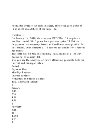 Formality: prepare the tasks in excel, answering each question
in an excel spreadsheet of the same file.
Question 1
On January 1st, 2018, the company DECORA, SA acquires a
machine, useful life 5 years for a purchase price 25.000 eur.
In payment, the company issues an installment note payable for
this amount, plus interests at 12 percent per annum (or 1 percent
per month).
This note will be paid in 5 monthly installments of 5.151 eur,
beginning on January 1st.
You can see the amortization table allocating payments between
interest and principal below:
Period
Payment Date
Monthly Payment
Interest expense
Reduction in Unpaid Balance
Total amortized amount
1
January
5.151
250
4.901
4.901
2
February
5.151
201
4.950
9.851
3
 