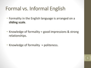 Formal vs. Informal English
• Formality in the English language is arranged on a
sliding scale.
• Knowledge of formality = good impressions & strong
relationships.
• Knowledge of formality ≈ politeness.
5
 
