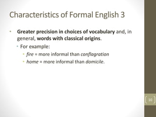 Characteristics of Formal English 3
• Greater precision in choices of vocabulary and, in
general, words with classical origins.
• For example:
• fire = more informal than conflagration
• home = more informal than domicile.
10
 