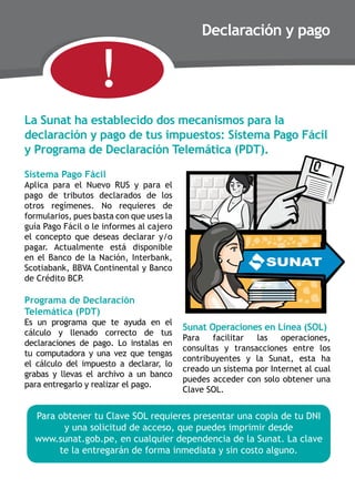 !

Declaración y pago

la sunat ha establecido dos mecanismos para la
declaración y pago de tus impuestos: sistema Pago Fácil
y Programa de Declaración Telemática (PDT).
sistema Pago Fácil

Aplica para el Nuevo RUS y para el
pago de tributos declarados de los
otros regímenes. No requieres de
formularios, pues basta con que uses la
guía Pago Fácil o le informes al cajero
el concepto que deseas declarar y/o
pagar. Actualmente está disponible
en el Banco de la Nación, Interbank,
Scotiabank, BBVA Continental y Banco
de Crédito BCP.

Programa de Declaración
Telemática (PDT)

Es un programa que te ayuda en el
cálculo y llenado correcto de tus
declaraciones de pago. Lo instalas en
tu computadora y una vez que tengas
el cálculo del impuesto a declarar, lo
grabas y llevas el archivo a un banco
para entregarlo y realizar el pago.

Sunat Operaciones en Línea (SOL)

Para
facilitar
las
operaciones,
consultas y transacciones entre los
contribuyentes y la Sunat, esta ha
creado un sistema por Internet al cual
puedes acceder con solo obtener una
Clave SOL.

Para obtener tu Clave SOL requieres presentar una copia de tu DNI
y una solicitud de acceso, que puedes imprimir desde
www.sunat.gob.pe, en cualquier dependencia de la Sunat. La clave
te la entregarán de forma inmediata y sin costo alguno.

 