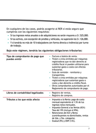 En cualquiera de los casos, podrás acogerte al RER si estás seguro que
cumplirás con los siguientes requisitos:
• Si tus ingresos netos anuales o de adquisiciones no serán mayores a S/.525,000.
• Si tus activos, con excepción de predios y vehículos, no superarán los S/.126,000.
• Y si tendrás no más de 10 trabajadores (en forma directa o indirecta) por turno
de trabajo.
bajo este régimen, tendrás las siguientes obligaciones tributarias:
tipo de comprobante de pago que
puedes emitir

• Factura o boleta de venta.
• Ticket o cinta emitidos por máquinas
registradoras que no dan derecho al
crédito fiscal ni pueden utilizarse para
sustentar gasto o costo con efectos
tributarios.
• Guía de remisión – remitente y
transportista.
• Ticket o cinta emitidos por máquinas
registradoras que sustentan gasto o
costo y dan derecho a crédito fiscal.
• Otros comprobantes autorizados por el
Reglamento de comprobante de pago.

libros de contabilidad legalizados

• Registro de ventas.
• Registro de compras.

tributos a los que estás afecto

• Impuesto a la Renta: pago de cuota
mensual equivalente al 1.5% de tus
ingresos netos mensuales.
• Impuesto General a las Ventas (IGV):
Tasa del 19% (incluye el IPM).
• Retenciones del IGV y Renta
(contribuyentes no domiciliados, rentas
de 2da. y 5ta. categoría).
• Essalud (9%) y ONP (13%).
7

 