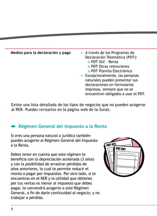 medios para la declaración y pago

• A través de los Programas de
Declaración Telemática (PDT):
o PDT IGV – Renta
o PDT Otras retenciones
o PDT Planilla Electrónica
• Excepcionalmente, las personas
naturales pueden presentar sus
declaraciones en formularios
impresos, siempre que no se
encuentren obligados a usar el PDT.

Existe una lista detallada de los tipos de negocios que no pueden acogerse
al RER. Puedes revisarlos en la página web de la Sunat.

régimen general del impuesto a la renta
Si eres una persona natural o jurídica también
puedes acogerte al Régimen General del Impuesto
a la Renta.
Debes tener en cuenta que este régimen te
beneficia con la depreciación acelerada (3 años)
y con la posibilidad de arrastrar pérdidas de
años anteriores, lo cual te permite reducir el
monto a pagar por impuestos. Por otro lado, si te
encuentras en el RER y la utilidad que obtienes
por tus ventas es menor al impuesto que debes
pagar, te convendrá acogerte a este Régimen
General, a fin de darle continuidad al negocio, y no
trabajar a pérdida.
8

 