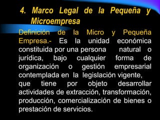 4. Marco Legal de la Pequeña y Microempresa<br />Definición  de  la  Micro  y  Pequeña  Empresa.-  Es  la  unidad  económi...