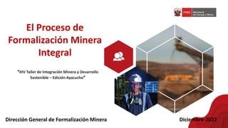 El Proceso de
Formalización Minera
Integral
Dirección General de Formalización Minera Diciembre-2022
“XIV Taller de Integración Minera y Desarrollo
Sostenible – Edición Ayacucho”
 