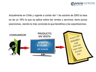 Actualmente en Chile y vigente a contar del 1 de octubre de 2003 la tasa es de un 19% la que se aplica sobre las ventas y ...