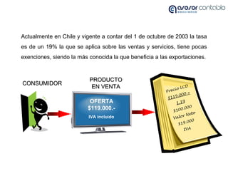 Actualmente en Chile y vigente a contar del 1 de octubre de 2003 la tasa
es de un 19% la que se aplica sobre las ventas y servicios, tiene pocas
exenciones, siendo la más conocida la que beneficia a las exportaciones.
OFERTA
$119.000.-
IVA incluido
CONSUMIDORCONSUMIDOR
PRODUCTOPRODUCTO
EN VENTAEN VENTA
Precio LCD
$119.000 =
1,19
$100.000
Valor Neto
$19.000
IVA
 