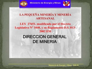 LA PEQUEÑA MINERÍA Y MINERÍA
ARTESANAL

LEY 27651, modificada por el Decreto
Legislativo Nº 1040, y su Reglamento D.S. 0132002 EM

DIRECCION GENERAL
DE MINERIA

Ministerio de Energía y Minas M.E.M.

 