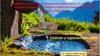 Lic. Sabino Pacha Turpo
Ley de Agua:
Estatuto y reglamento de JASS
Instalación del sistema de saneamiento básico en los 14 sectores de la
comunidad campesina de Achahui, distrito de Coporaque, Provincia
de Espinar y región Cusco.
 