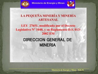 Ministerio de Energía y Minas M.E.M.
LA PEQUEÑA MINERÍA Y MINERÍA
ARTESANAL
LEY 27651, modificada por el Decreto
Legislativo Nº 1040, y su Reglamento D.S. 013-
2002 EM
DIRECCION GENERAL DE
MINERIA
 