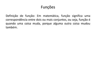 Funções
Definição de função: Em matemática, função significa uma
correspondência entre dois ou mais conjuntos, ou seja, função é
quando uma coisa muda, porque alguma outra coisa mudou
também.
 