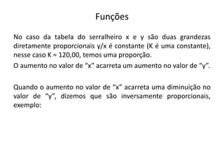Funções
No caso da tabela do serralheiro x e y são duas grandezas
diretamente proporcionais y/x é constante (K é uma constante),
nesse caso K = 120,00, temos uma proporção.
O aumento no valor de “x” acarreta um aumento no valor de “y”.
Quando o aumento no valor de “x” acarreta uma diminuição no
valor de “y”, dizemos que são inversamente proporcionais,
exemplo:
 
