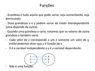 Funções
- Grandeza é tudo aquilo que pode variar, seja aumentando, seja
diminuindo.
- Duas grandezas x e y podem variar de modo interdependente
(uma depende da outra).
- Quando uma grandeza x varia, notamos que os valores de outra
grandeza y também varia.
- Cada valor de x corresponde a um e somente um valor de y,
então podemos dizer que y é função de x.
- X é a variável independente e y é a variável dependente.
- Não é uma função.
1
2
3
A
B
C
 