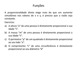 Funções
A proporcionalidade direta exige mais do que um aumento
simultâneo nos valores de x e y, é preciso que a razão seja
constante.
Exercício:
a) A altura “a” de uma pessoa é diretamente proporcional a sua
idade “t”.
b) A massa “m” de uma pessoa é diretamente proporcional a
sua idade “t”.
c) O perímetro “p” de um quadrado é diretamente proporcional
ao seu lado “a”.
d) O comprimento “c” de uma circunferência é diretamente
proporcional ao seu diâmetro “d”
 