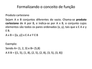 Formalizando o conceito de função
Produto cartesiano
Sejam A e B conjuntos diferentes do vazio. Chama-se produto
cartesiano de A por B, e indica-se por A x B, o conjunto cujos
elementos são todos os pares ordenados (x, y), tais que x Ɛ A e y
Ɛ B.
A x B = {(x, y)} x Ɛ A e Y Ɛ B
Exemplo:
Sendo A= {1, 2, 3} e B= {5,8}
A X B = {(1, 5), (1, 8), (2, 5), (2, 8), (3, 5), (3, 8)}
 
