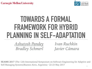 TOWARDS A FORMAL
FRAMEWORK FOR HYBRID
PLANNING IN SELF-ADAPTATION
Ashutosh Pandey Ivan Ruchkin
Bradley Schmerl Javier Cámara
SEAMS 2017 (The 12th International Symposium on Software Engineering for Adaptive and
Self-Managing Systems)Buenos Aires, Argentina · 22-23 May 2017
1
 