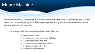 Moore Machine
Every Moore Machine can define using 6 tuples. They are,
 Q = Finite set of state
 Ɛ = Finite non-empty set of Input Alphabets
 Δ = The set of Output Alphabets
 ƍ = Transition function from Q x Ɛ Q
 λ = Output function : Q Δ
 q0 = Initial state / Start state
Moore machine is a finite state machine in which the next state is decided by the current
state and current input symbol. The output symbol at a given time depends only on the
present state of the machine.
 