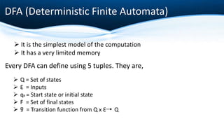 DFA (Deterministic Finite Automata)
 It is the simplest model of the computation
 It has a very limited memory
Every DFA can define using 5 tuples. They are,
 Q = Set of states
 Ɛ = Inputs
 q0 = Start state or initial state
 F = Set of final states
 ƍ = Transition function from Q x Ɛ Q
 