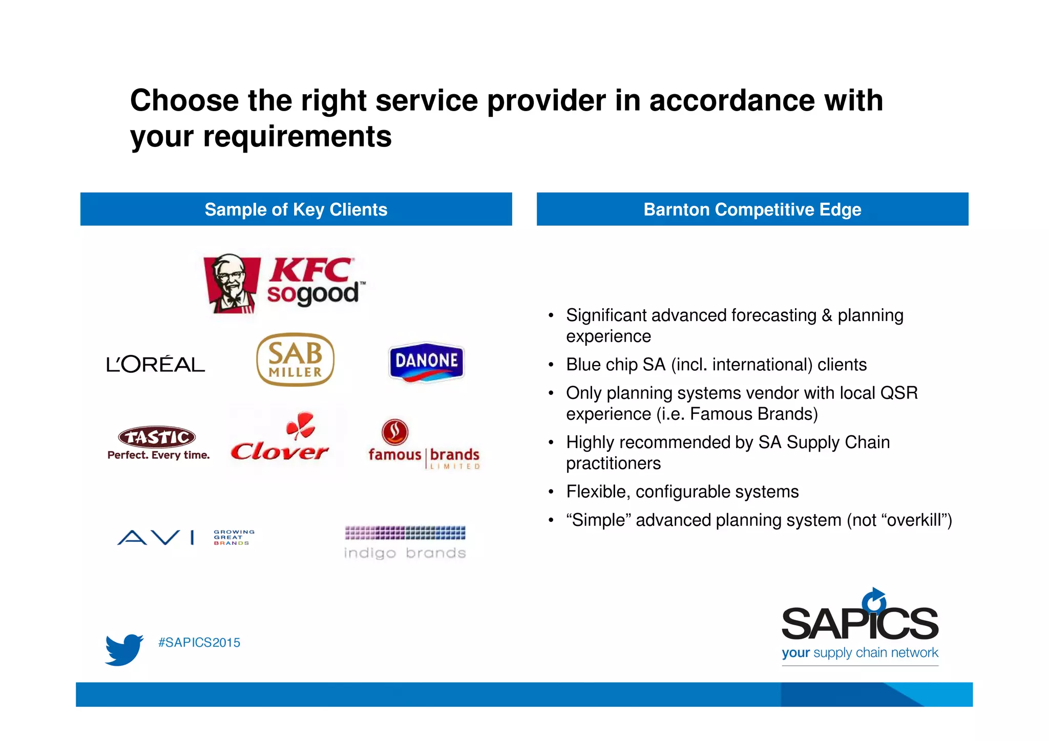 Choose the right service provider in accordance with
your requirements
Sample of Key Clients Barnton Competitive Edge
• Significant advanced forecasting & planning
experience
• Blue chip SA (incl. international) clients
• Only planning systems vendor with local QSR
experience (i.e. Famous Brands)
• Highly recommended by SA Supply Chain
practitioners
• Flexible, configurable systems
• “Simple” advanced planning system (not “overkill”)
 