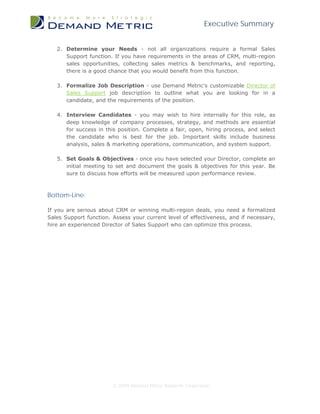 Executive Summary
© 2009 Demand Metric Research Corporation
2. Determine your Needs - not all organizations require a formal Sales
Support function. If you have requirements in the areas of CRM, multi-region
sales opportunities, collecting sales metrics & benchmarks, and reporting,
there is a good chance that you would benefit from this function.
3. Formalize Job Description - use Demand Metric's customizable Director of
Sales Support job description to outline what you are looking for in a
candidate, and the requirements of the position.
4. Interview Candidates - you may wish to hire internally for this role, as
deep knowledge of company processes, strategy, and methods are essential
for success in this position. Complete a fair, open, hiring process, and select
the candidate who is best for the job. Important skills include business
analysis, sales & marketing operations, communication, and system support.
5. Set Goals & Objectives - once you have selected your Director, complete an
initial meeting to set and document the goals & objectives for this year. Be
sure to discuss how efforts will be measured upon performance review.
Bottom-Line:
If you are serious about CRM or winning multi-region deals, you need a formalized
Sales Support function. Assess your current level of effectiveness, and if necessary,
hire an experienced Director of Sales Support who can optimize this process.
 