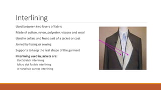 Interlining
Used between two layers of fabric
Made of cotton, nylon, polyester, viscose and wool
Used in collars and front part of a jacket or coat
Joined by fusing or sewing
Supports to keep the real shape of the garment
Interlining used in jackets are:
Dot Stretch Interlining
Micro dot fusible interlining
A horsehair canvas interlining
 