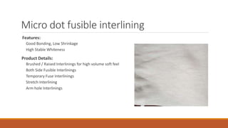 Micro dot fusible interlining
Features:
Good Bonding, Low Shrinkage
High Stable Whiteness
Product Details:
Brushed / Raised Interlinings for high volume soft feel
Both Side Fusible Interlinings
Temporary Fuse Interlinings
Stretch Interlining
Arm hole Interlinings
 