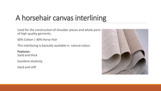 A horsehair canvas interlining
Used for the construction of shoulder pieces and whole parts
of high-quality garments.
60% Cotton | 40% Horse Hair
This interfacing is basically available in natural colour
Features:
Solid and thick
Excellent elasticity
Hard and stiff
 